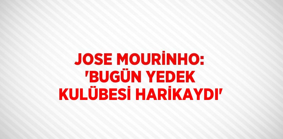 JOSE MOURİNHO: 'BUGÜN YEDEK KULÜBESİ HARİKAYDI'