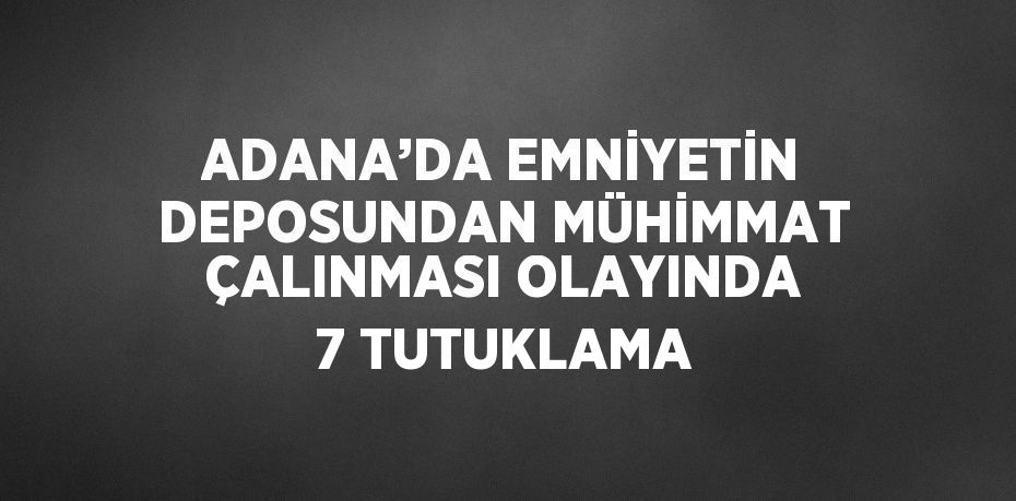 ADANA’DA EMNİYETİN DEPOSUNDAN MÜHİMMAT ÇALINMASI OLAYINDA 7 TUTUKLAMA