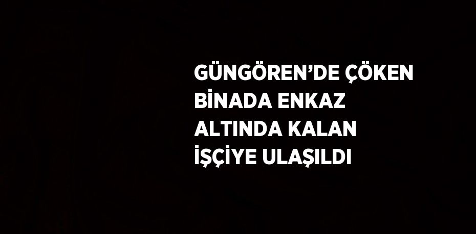 GÜNGÖREN’DE ÇÖKEN BİNADA ENKAZ ALTINDA KALAN İŞÇİYE ULAŞILDI