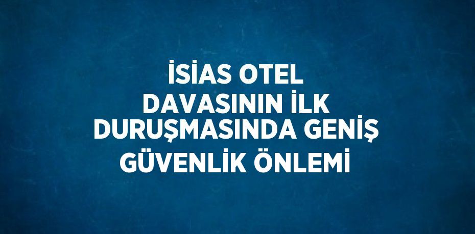 İSİAS OTEL DAVASININ İLK DURUŞMASINDA GENİŞ GÜVENLİK ÖNLEMİ