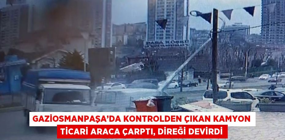 GAZİOSMANPAŞA’DA KONTROLDEN ÇIKAN KAMYON TİCARİ ARACA ÇARPTI, DİREĞİ DEVİRDİ