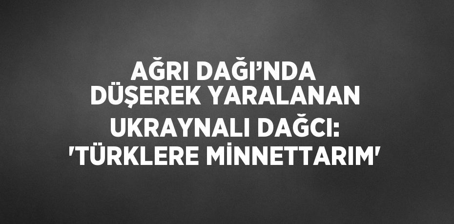 AĞRI DAĞI’NDA DÜŞEREK YARALANAN UKRAYNALI DAĞCI: 'TÜRKLERE MİNNETTARIM'