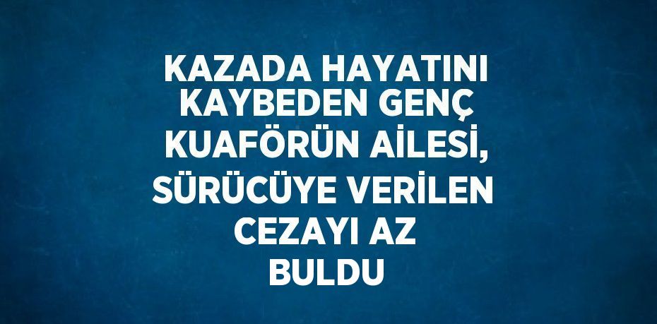 KAZADA HAYATINI KAYBEDEN GENÇ KUAFÖRÜN AİLESİ, SÜRÜCÜYE VERİLEN CEZAYI AZ BULDU