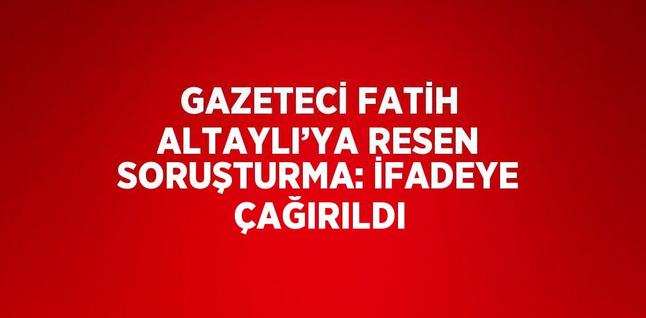 GAZETECİ FATİH ALTAYLI’YA RESEN SORUŞTURMA: İFADEYE ÇAĞIRILDI