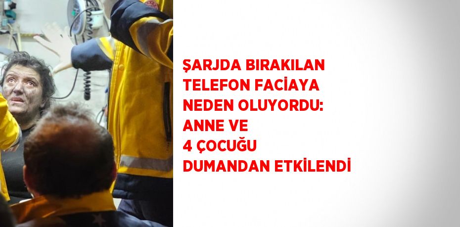 ŞARJDA BIRAKILAN TELEFON FACİAYA NEDEN OLUYORDU: ANNE VE 4 ÇOCUĞU DUMANDAN ETKİLENDİ