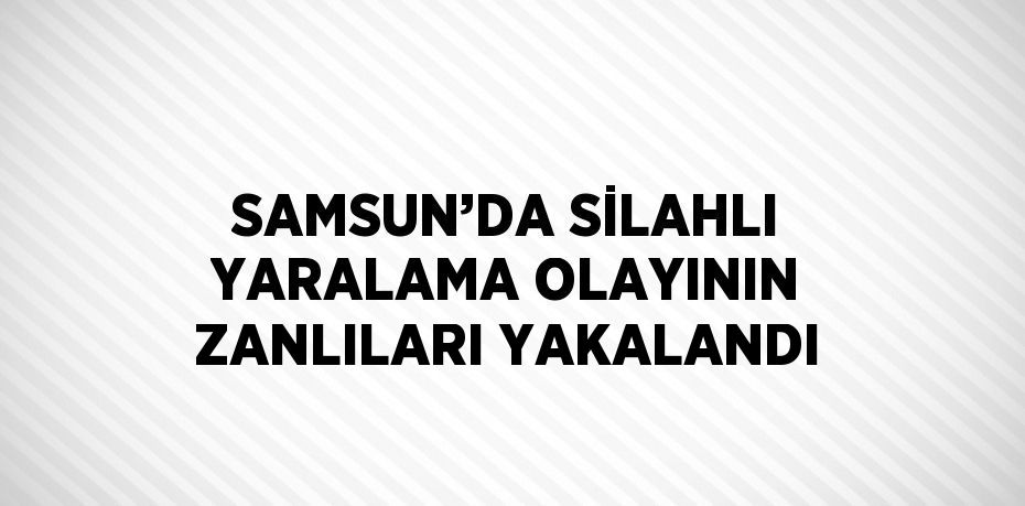 SAMSUN’DA SİLAHLI YARALAMA OLAYININ ZANLILARI YAKALANDI