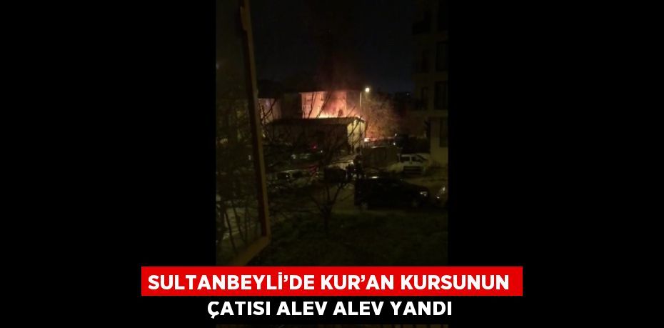 SULTANBEYLİ’DE KUR’AN KURSUNUN ÇATISI ALEV ALEV YANDI