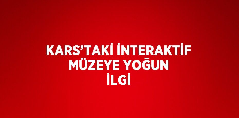 KARS’TAKİ İNTERAKTİF MÜZEYE YOĞUN İLGİ