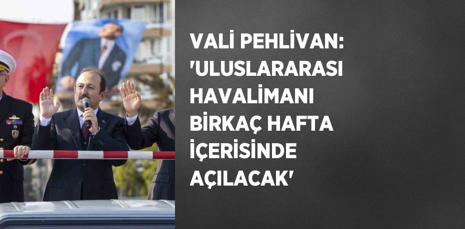 VALİ PEHLİVAN: 'ULUSLARARASI HAVALİMANI BİRKAÇ HAFTA İÇERİSİNDE AÇILACAK'