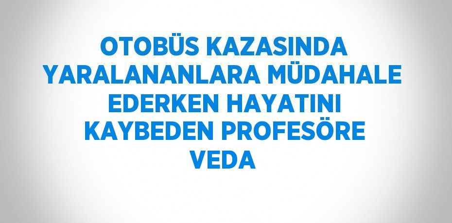 OTOBÜS KAZASINDA YARALANANLARA MÜDAHALE EDERKEN HAYATINI KAYBEDEN PROFESÖRE VEDA