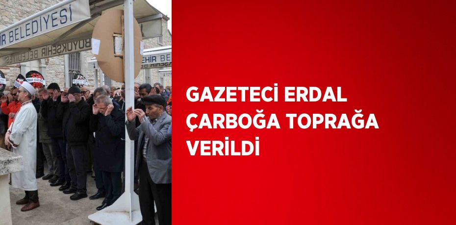 GAZETECİ ERDAL ÇARBOĞA TOPRAĞA VERİLDİ