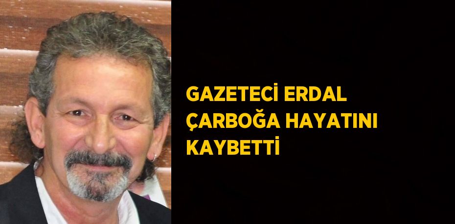 GAZETECİ ERDAL ÇARBOĞA HAYATINI KAYBETTİ