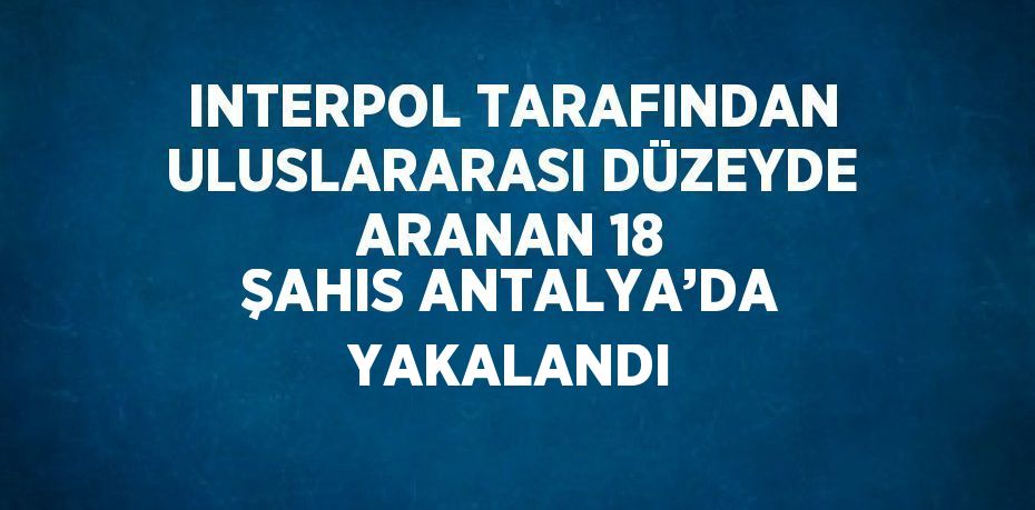 INTERPOL TARAFINDAN ULUSLARARASI DÜZEYDE ARANAN 18 ŞAHIS ANTALYA’DA YAKALANDI