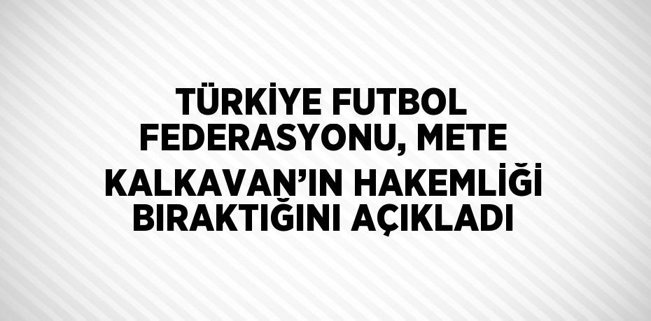 TÜRKİYE FUTBOL FEDERASYONU, METE KALKAVAN’IN HAKEMLİĞİ BIRAKTIĞINI AÇIKLADI