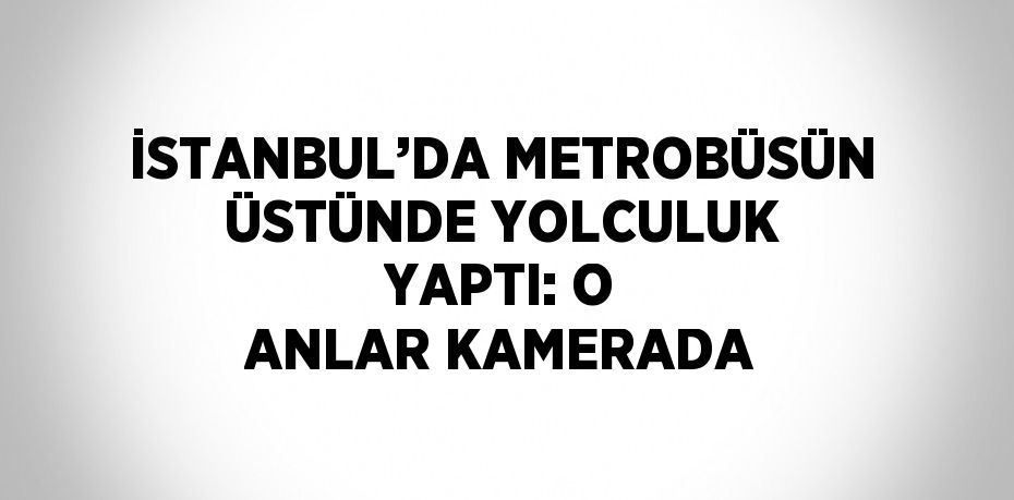 İSTANBUL’DA METROBÜSÜN ÜSTÜNDE YOLCULUK YAPTI: O ANLAR KAMERADA