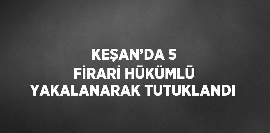 KEŞAN’DA 5 FİRARİ HÜKÜMLÜ YAKALANARAK TUTUKLANDI