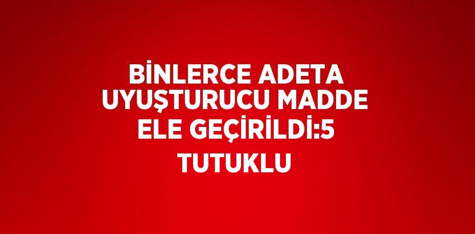 BİNLERCE ADETA UYUŞTURUCU MADDE ELE GEÇİRİLDİ:5 TUTUKLU