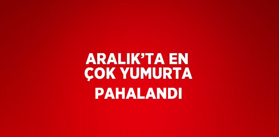 ARALIK’TA EN ÇOK YUMURTA PAHALANDI