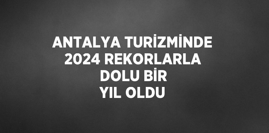 ANTALYA TURİZMİNDE 2024 REKORLARLA DOLU BİR YIL OLDU