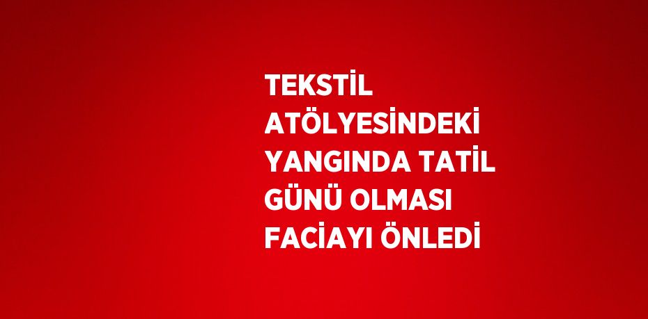 TEKSTİL ATÖLYESİNDEKİ YANGINDA TATİL GÜNÜ OLMASI FACİAYI ÖNLEDİ