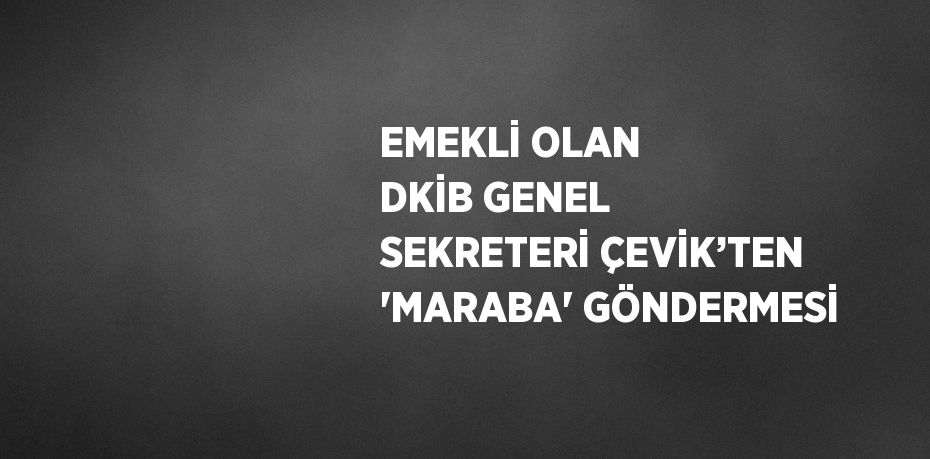 EMEKLİ OLAN DKİB GENEL SEKRETERİ ÇEVİK’TEN 'MARABA' GÖNDERMESİ