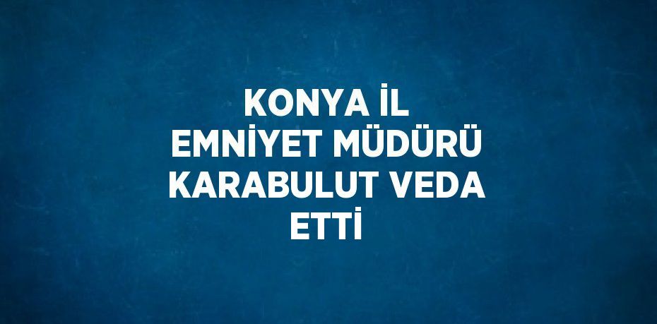 KONYA İL EMNİYET MÜDÜRÜ KARABULUT VEDA ETTİ