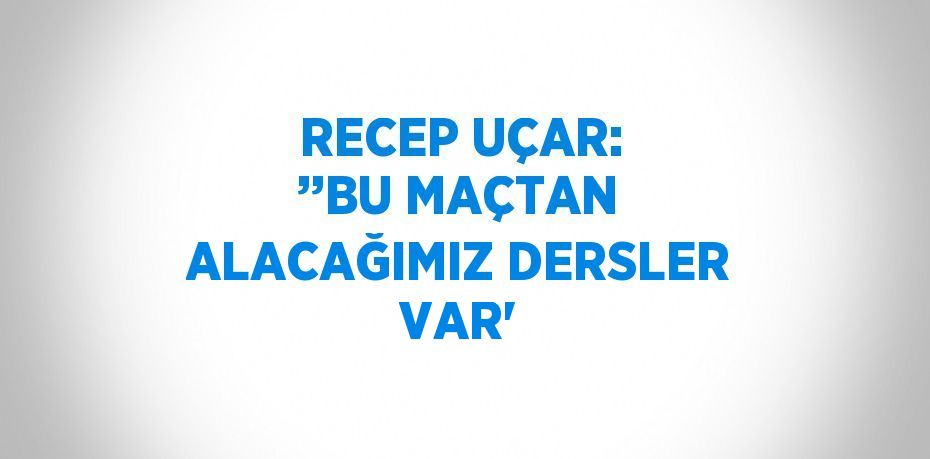 RECEP UÇAR: ’’BU MAÇTAN ALACAĞIMIZ DERSLER VAR'