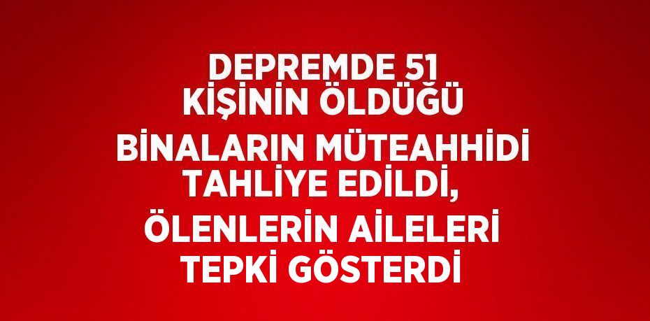 DEPREMDE 51 KİŞİNİN ÖLDÜĞÜ BİNALARIN MÜTEAHHİDİ TAHLİYE EDİLDİ, ÖLENLERİN AİLELERİ TEPKİ GÖSTERDİ