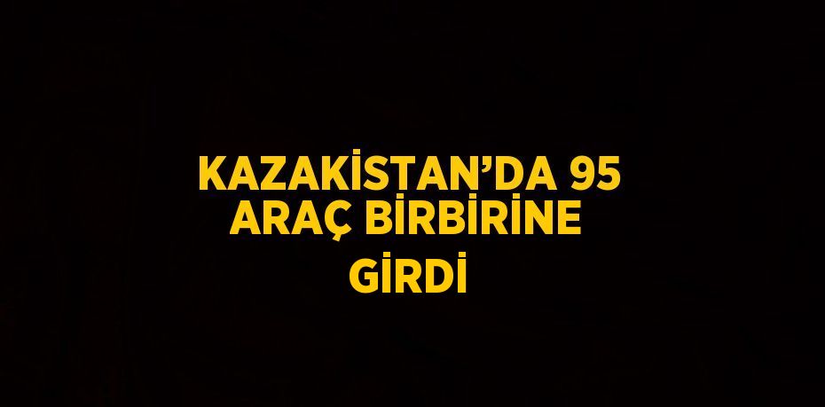 KAZAKİSTAN’DA 95 ARAÇ BİRBİRİNE GİRDİ