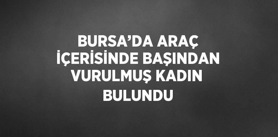 BURSA’DA ARAÇ İÇERİSİNDE BAŞINDAN VURULMUŞ KADIN BULUNDU