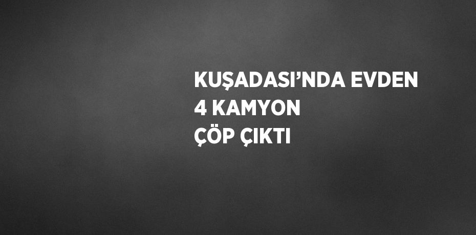 KUŞADASI’NDA EVDEN 4 KAMYON ÇÖP ÇIKTI