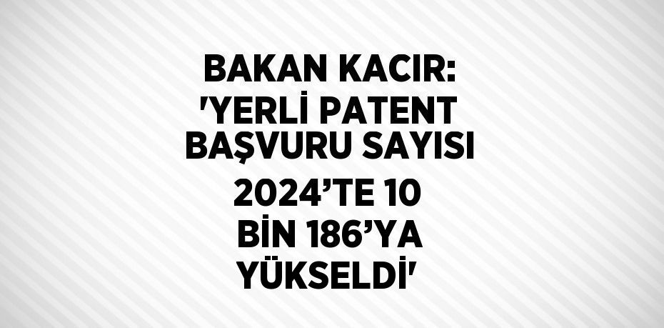 BAKAN KACIR: 'YERLİ PATENT BAŞVURU SAYISI 2024’TE 10 BİN 186’YA YÜKSELDİ'