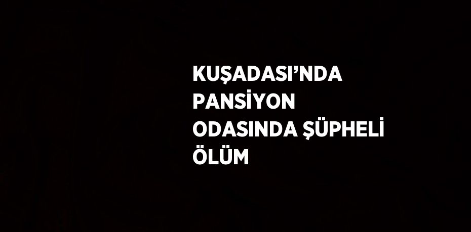 KUŞADASI’NDA PANSİYON ODASINDA ŞÜPHELİ ÖLÜM