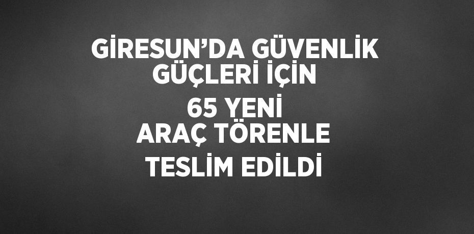 GİRESUN’DA GÜVENLİK GÜÇLERİ İÇİN 65 YENİ ARAÇ TÖRENLE TESLİM EDİLDİ