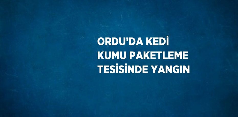 ORDU’DA KEDİ KUMU PAKETLEME TESİSİNDE YANGIN