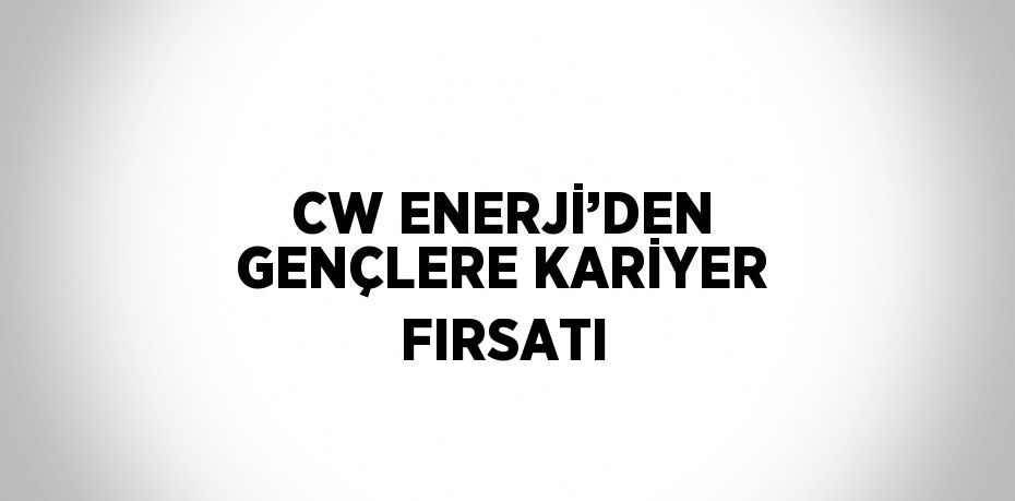 CW ENERJİ’DEN GENÇLERE KARİYER FIRSATI