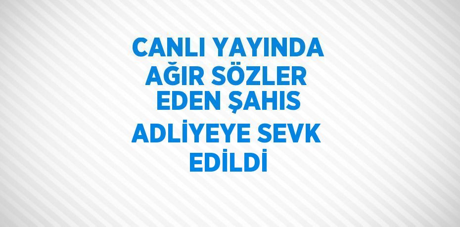 CANLI YAYINDA AĞIR SÖZLER EDEN ŞAHIS ADLİYEYE SEVK EDİLDİ