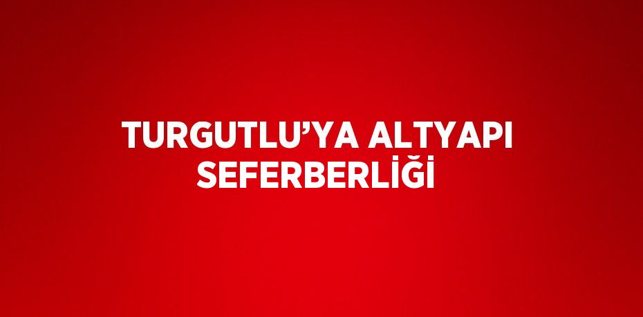 TURGUTLU’YA ALTYAPI SEFERBERLİĞİ