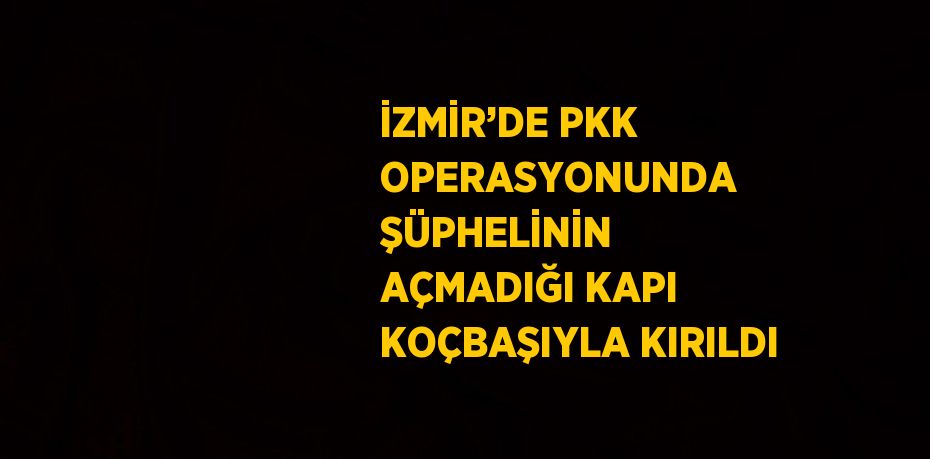 İZMİR’DE PKK OPERASYONUNDA ŞÜPHELİNİN AÇMADIĞI KAPI KOÇBAŞIYLA KIRILDI