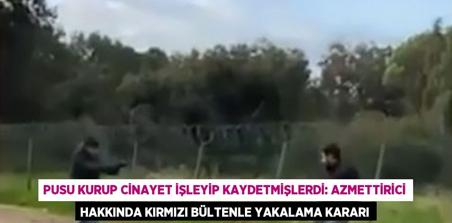 PUSU KURUP CİNAYET İŞLEYİP KAYDETMİŞLERDİ: AZMETTİRİCİ HAKKINDA KIRMIZI BÜLTENLE YAKALAMA KARARI