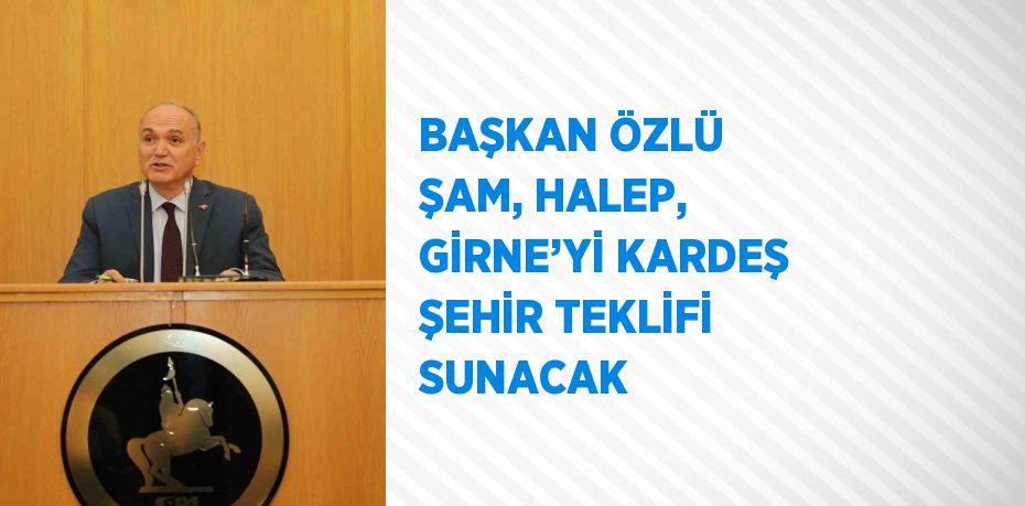 BAŞKAN ÖZLÜ ŞAM, HALEP, GİRNE’Yİ KARDEŞ ŞEHİR TEKLİFİ SUNACAK