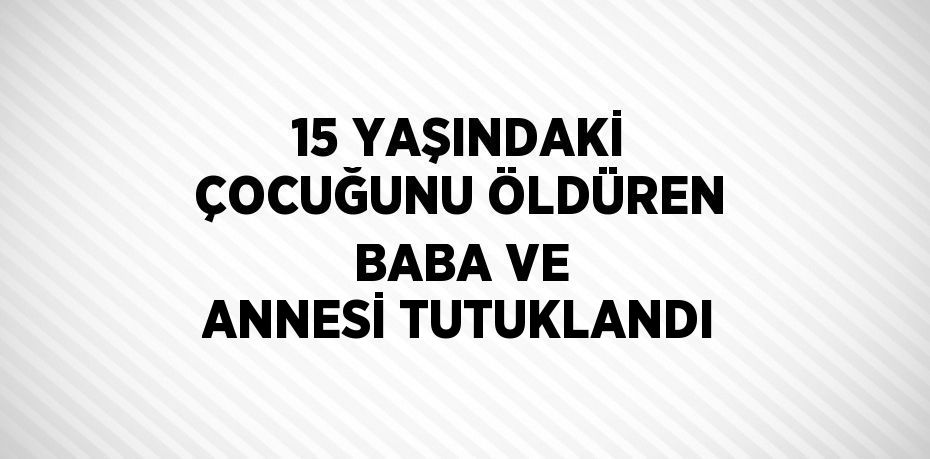 15 YAŞINDAKİ ÇOCUĞUNU ÖLDÜREN BABA VE ANNESİ TUTUKLANDI