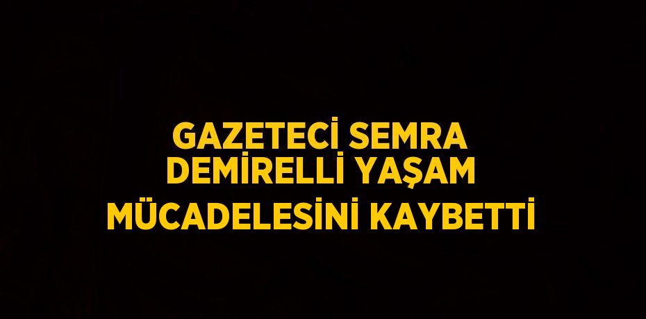 GAZETECİ SEMRA DEMİRELLİ YAŞAM MÜCADELESİNİ KAYBETTİ