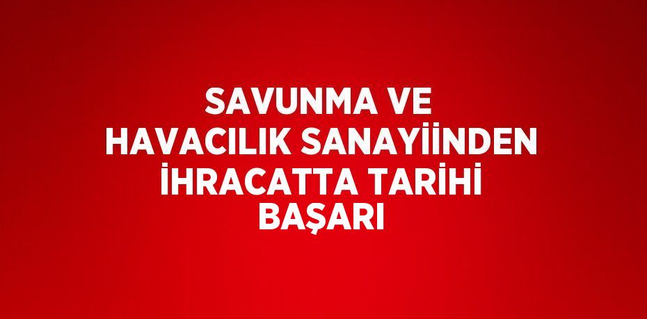 SAVUNMA VE HAVACILIK SANAYİİNDEN İHRACATTA TARİHİ BAŞARI