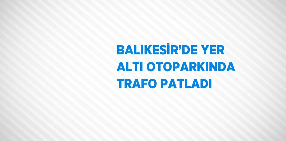 BALIKESİR’DE YER ALTI OTOPARKINDA TRAFO PATLADI