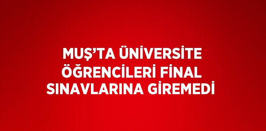 MUŞ’TA ÜNİVERSİTE ÖĞRENCİLERİ FİNAL SINAVLARINA GİREMEDİ