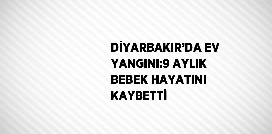 DİYARBAKIR’DA EV YANGINI:9 AYLIK BEBEK HAYATINI KAYBETTİ