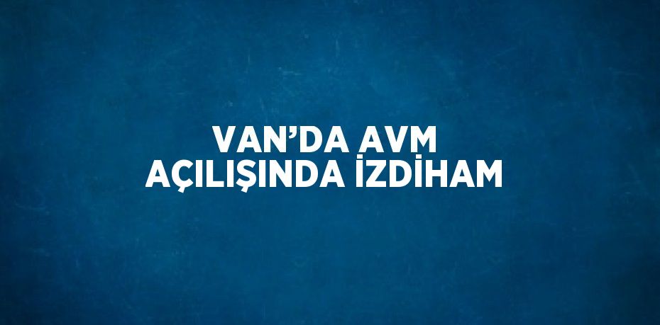 VAN’DA AVM AÇILIŞINDA İZDİHAM