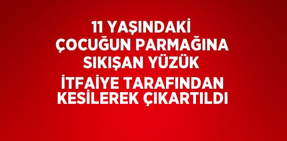 11 YAŞINDAKİ ÇOCUĞUN PARMAĞINA SIKIŞAN YÜZÜK İTFAİYE TARAFINDAN KESİLEREK ÇIKARTILDI