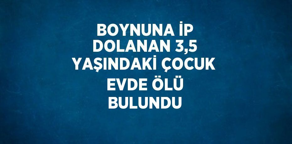 BOYNUNA İP DOLANAN 3,5 YAŞINDAKİ ÇOCUK EVDE ÖLÜ BULUNDU